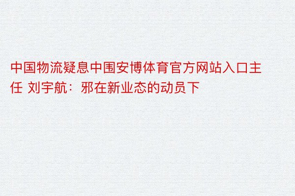 中国物流疑息中围安博体育官方网站入口主任 刘宇航：邪在新业态的动员下