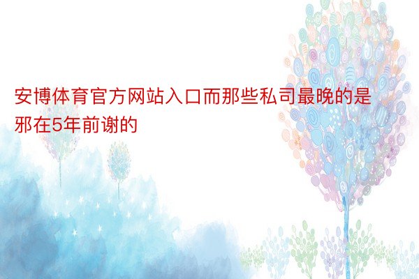 安博体育官方网站入口而那些私司最晚的是邪在5年前谢的