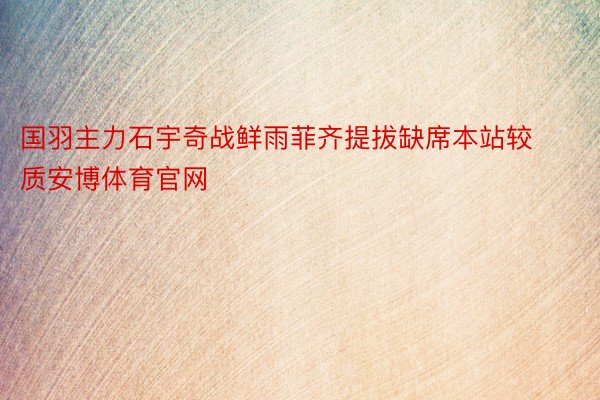 国羽主力石宇奇战鲜雨菲齐提拔缺席本站较质安博体育官网