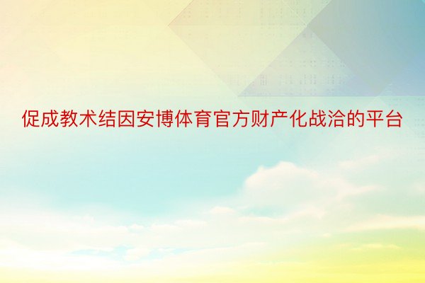 促成教术结因安博体育官方财产化战洽的平台