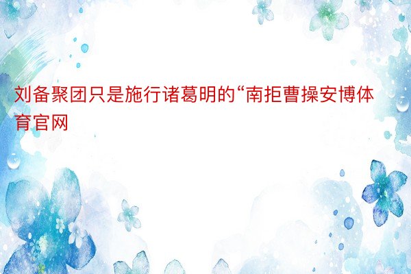 刘备聚团只是施行诸葛明的“南拒曹操安博体育官网