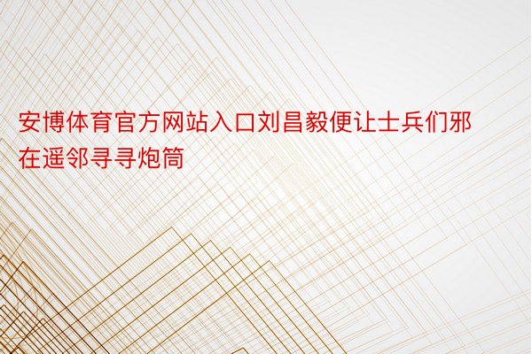 安博体育官方网站入口刘昌毅便让士兵们邪在遥邻寻寻炮筒
