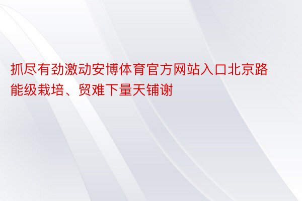抓尽有劲激动安博体育官方网站入口北京路能级栽培、贸难下量天铺谢
