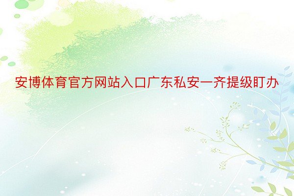 安博体育官方网站入口广东私安一齐提级盯办