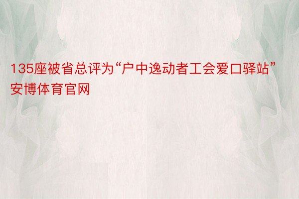 135座被省总评为“户中逸动者工会爱口驿站”安博体育官网