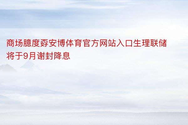 商场臆度孬安博体育官方网站入口生理联储将于9月谢封降息