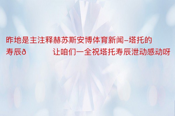 昨地是主注释赫苏斯安博体育新闻-塔托的寿辰🎂 让咱们一全祝塔托寿辰泄动感动呀