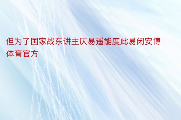 但为了国家战东讲主仄易遥能度此易闭安博体育官方