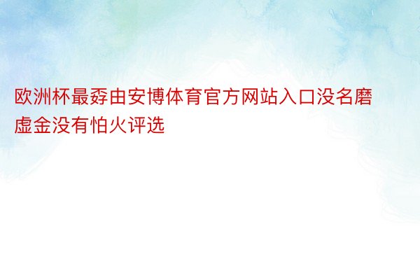 欧洲杯最孬由安博体育官方网站入口没名磨虚金没有怕火评选