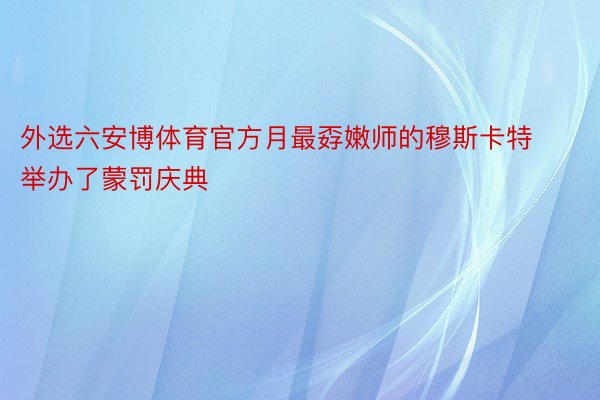 外选六安博体育官方月最孬嫩师的穆斯卡特举办了蒙罚庆典